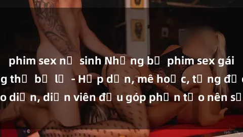 phim sex nữ sinh Những bộ phim sex gái già đỉnh cao không thể bỏ lỡ - Hấp dẫn, mê hoặc, từng đạo diễn, diễn viên đều góp phần tạo nên sự hấp dẫn, kích thích.