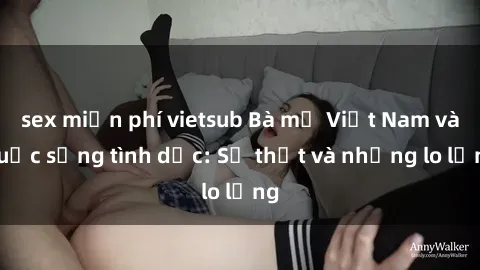 sex miễn phí vietsub Bà mẹ Việt Nam và cuộc sống tình dục: Sự thật và những lo lắng