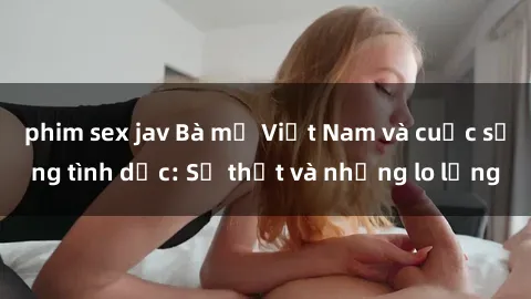 phim sex jav Bà mẹ Việt Nam và cuộc sống tình dục: Sự thật và những lo lắng