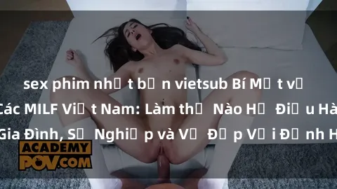 sex phim nhật bản vietsub Bí Mật về Cuộc Sống Của Các MILF Việt Nam: Làm thế Nào Họ Điều Hành Gia Đình, Sự Nghiệp và Vẻ Đẹp Với Định Hình Văn Hóa Đương Đại