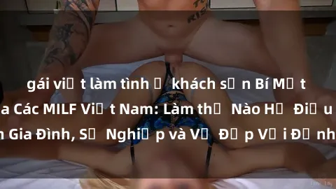 gái việt làm tình ở khách sạn Bí Mật về Cuộc Sống Của Các MILF Việt Nam: Làm thế Nào Họ Điều Hành Gia Đình, Sự Nghiệp và Vẻ Đẹp Với Định Hình Văn Hóa Đương Đại