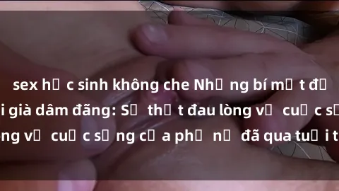sex học sinh không che Những bí mật đằng sau vẻ ngoài gái già dâm đãng: Sự thật đau lòng về cuộc sống của phụ nữ đã qua tuổi thanh xuân