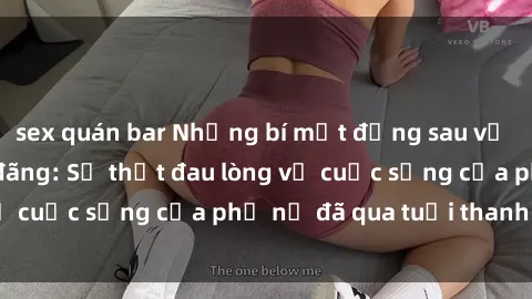 sex quán bar Những bí mật đằng sau vẻ ngoài gái già dâm đãng: Sự thật đau lòng về cuộc sống của phụ nữ đã qua tuổi thanh xuân