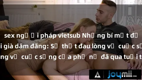sex người pháp vietsub Những bí mật đằng sau vẻ ngoài gái già dâm đãng: Sự thật đau lòng về cuộc sống của phụ nữ đã qua tuổi thanh xuân