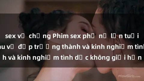 sex vợ chồng Phim sex phụ nữ lớn tuổi: Sức hút đằng sau vẻ đẹp trưởng thành và kinh nghiệm tình dục không giới hạn