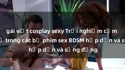 gái việt cosplay sexy Trải nghiệm cảm giác mới lạ trong các bộ phim sex BDSM hấp dẫn và sống động