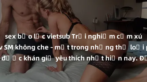 sex bạo lực vietsub Trải nghiệm cảm xúc thăng hoa với jav SM không che - một trong những thể loại phim người lớn được khán giả yêu thích nhất hiện nay. Đảm bảo đem lại sự hấp dẫn, kích thích tối đa ch