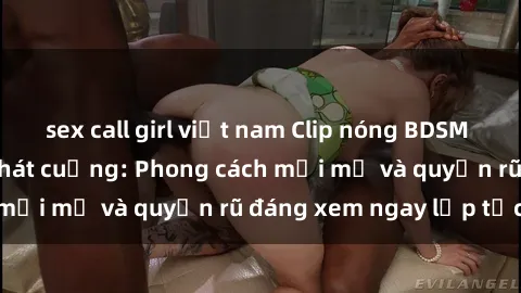 sex call girl việt nam Clip nóng BDSM khiến người xem phát cuồng: Phong cách mới mẻ và quyến rũ đáng xem ngay lập tức!