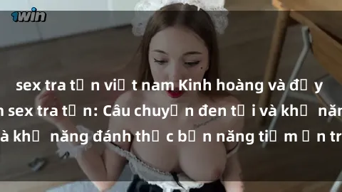 sex tra tấn việt nam Kinh hoàng và đầy kích thích với phim sex tra tấn: Câu chuyện đen tối và khả năng đánh thức bản năng tiềm ẩn trong con người
