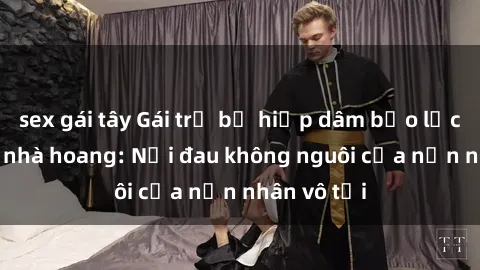 sex gái tây Gái trẻ bị hiếp dâm bạo lực trong căn nhà hoang: Nỗi đau không nguôi của nạn nhân vô tội