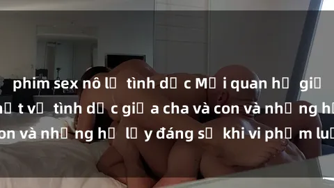 phim sex nô lệ tình dục Mối quan hệ giữa cha và con: Sự thật về tình dục giữa cha và con và những hệ lụy đáng sợ khi vi phạm luật pháp.