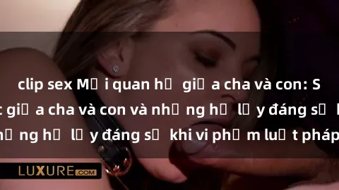 clip sex Mối quan hệ giữa cha và con: Sự thật về tình dục giữa cha và con và những hệ lụy đáng sợ khi vi phạm luật pháp.