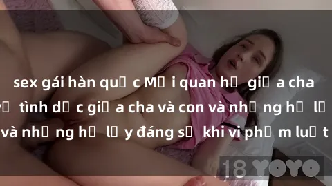 sex gái hàn quốc Mối quan hệ giữa cha và con: Sự thật về tình dục giữa cha và con và những hệ lụy đáng sợ khi vi phạm luật pháp.