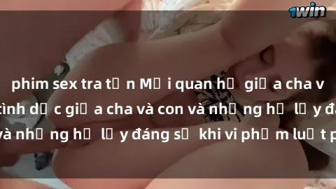 phim sex tra tấn Mối quan hệ giữa cha và con: Sự thật về tình dục giữa cha và con và những hệ lụy đáng sợ khi vi phạm luật pháp.