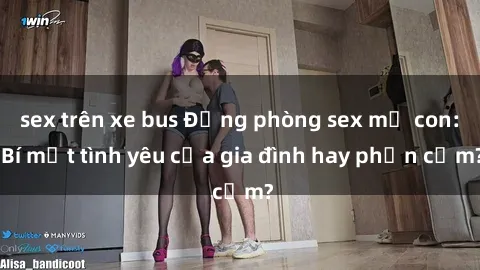 sex trên xe bus Động phòng sex mẹ con: Bí mật tình yêu của gia đình hay phản cảm?