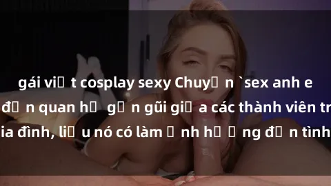gái việt cosplay sexy Chuyện `sex anh em ruột` - Đề cập đến quan hệ gần gũi giữa các thành viên trong gia đình, liệu nó có làm ảnh hưởng đến tình cảm gia đình hay không?