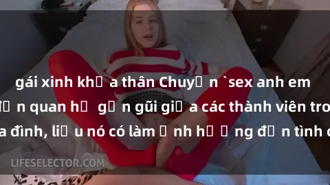 gái xinh khỏa thân Chuyện `sex anh em ruột` - Đề cập đến quan hệ gần gũi giữa các thành viên trong gia đình, liệu nó có làm ảnh hưởng đến tình cảm gia đình hay không?