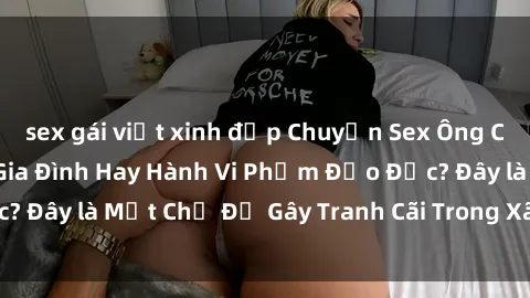 sex gái việt xinh đẹp Chuyện Sex Ông Cháu: Mối Quan Hệ Gia Đình Hay Hành Vi Phạm Đạo Đức? Đây là Một Chủ Đề Gây Tranh Cãi Trong Xã Hội Hiện Nay.