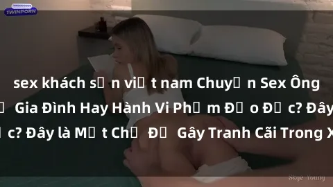 sex khách sạn việt nam Chuyện Sex Ông Cháu: Mối Quan Hệ Gia Đình Hay Hành Vi Phạm Đạo Đức? Đây là Một Chủ Đề Gây Tranh Cãi Trong Xã Hội Hiện Nay.