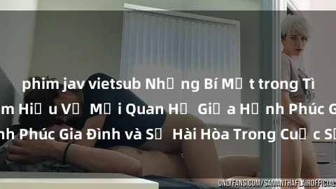 phim jav vietsub Những Bí Mật trong Tình Dục Gia Đình: Tìm Hiểu Về Mối Quan Hệ Giữa Hạnh Phúc Gia Đình và Sự Hài Hòa Trong Cuộc Sống Tình Dục