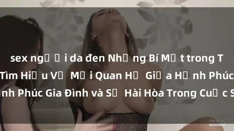 sex người da đen Những Bí Mật trong Tình Dục Gia Đình: Tìm Hiểu Về Mối Quan Hệ Giữa Hạnh Phúc Gia Đình và Sự Hài Hòa Trong Cuộc Sống Tình Dục