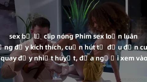 sex bị lộ clip nóng Phim sex loạn luân Nhật Bản: Hành động đầy kích thích, cuốn hút từ đầu đến cuối. Những cảnh quay đầy nhiệt huyết, đưa người xem vào thế giới độc đáo của tình thân. Đừng bỏ lỡ!