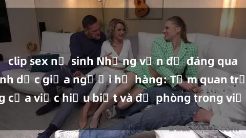 clip sex nữ sinh Những vấn đề đáng quan tâm về quan hệ tình dục giữa người họ hàng: Tầm quan trọng của việc hiểu biết và đề phòng trong việc tiếp xúc trong gia đình.