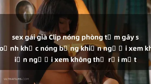 sex gái già Clip nóng phòng tắm gây sốt: Cận cảnh khoảnh khắc nóng bỏng khiến người xem không thể rời mắt