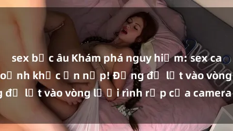 sex bắc âu Khám phá nguy hiểm: sex camera ẩn ghi lại khoảnh khắc ẩn nấp! Đừng để lọt vào vòng lưới rình rập của camera ẩn!