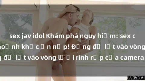 sex jav idol Khám phá nguy hiểm: sex camera ẩn ghi lại khoảnh khắc ẩn nấp! Đừng để lọt vào vòng lưới rình rập của camera ẩn!