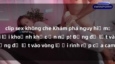 clip sex không che Khám phá nguy hiểm: sex camera ẩn ghi lại khoảnh khắc ẩn nấp! Đừng để lọt vào vòng lưới rình rập của camera ẩn!