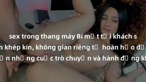 sex trong thang máy Bí mật tại khách sạn: Phòng quay lén khép kín, không gian riêng tư hoàn hảo để thực hiện những cuộc trò chuyện và hành động không bị người khác phát hiện.