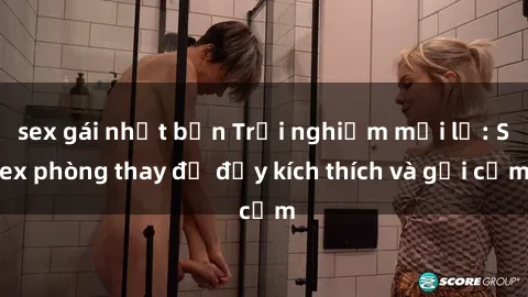 sex gái nhật bản Trải nghiệm mới lạ: Sex phòng thay đồ đầy kích thích và gợi cảm