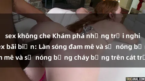sex không che Khám phá những trải nghiệm độc đáo tại sex bãi biển: Làn sóng đam mê và sự nóng bỏng cháy bỏng trên cát trắng