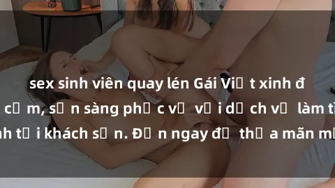 sex sinh viên quay lén Gái Việt xinh đẹp, nồng nàn tình cảm, sẵn sàng phục vụ với dịch vụ làm tình tại khách sạn. Đến ngay để thỏa mãn mọi khao khát của bạn!