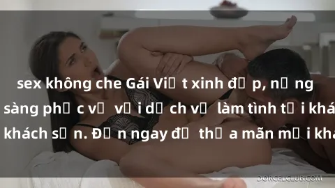 sex không che Gái Việt xinh đẹp, nồng nàn tình cảm, sẵn sàng phục vụ với dịch vụ làm tình tại khách sạn. Đến ngay để thỏa mãn mọi khao khát của bạn!
