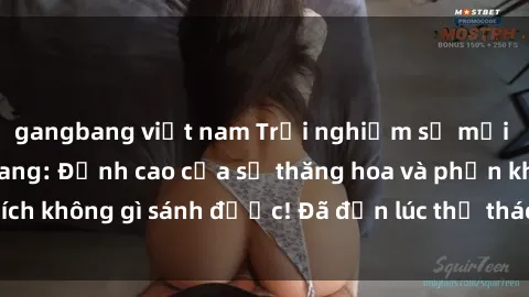 gangbang việt nam Trải nghiệm sự mới lạ với sex gangbang: Đỉnh cao của sự thăng hoa và phấn khích không gì sánh được! Đã đến lúc thử thách giới hạn của bạn!