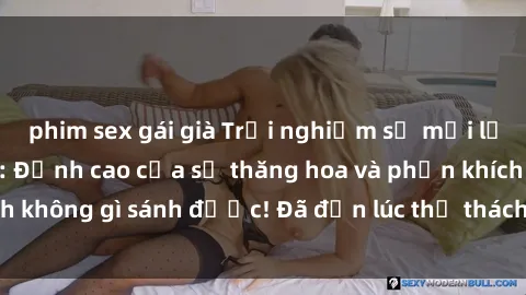phim sex gái già Trải nghiệm sự mới lạ với sex gangbang: Đỉnh cao của sự thăng hoa và phấn khích không gì sánh được! Đã đến lúc thử thách giới hạn của bạn!