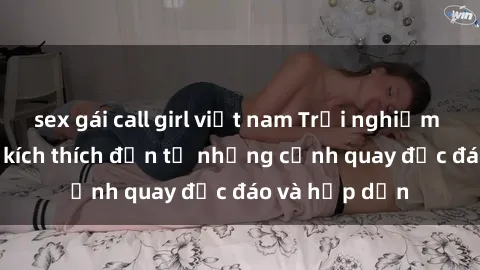 sex gái call girl việt nam Trải nghiệm phim sex : Sự kích thích đến từ những cảnh quay độc đáo và hấp dẫn