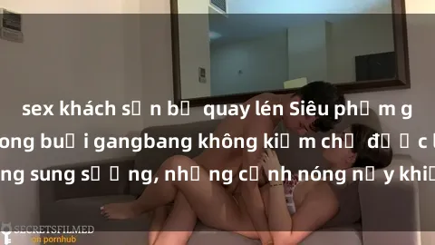 sex khách sạn bị quay lén Siêu phẩm gái Việt tham gia trong buổi gangbang không kiềm chế được lòng sung sướng, những cảnh nóng nảy khiến ai cũng phải mãn nhãn