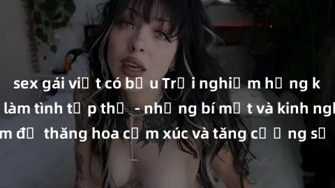 sex gái việt có bầu Trải nghiệm hứng khởi cùng với việc làm tình tập thể - những bí mật và kinh nghiệm để thăng hoa cảm xúc và tăng cường sự gắn kết trong mối quan hệ