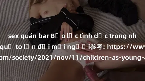 sex quán bar Bạo lực tình dục trong nhóm: nguy cơ và hậu quả to lớn đối mọi người参考: https://www.theguardian.com/society/2021/nov/11/children-as-young-as-four-are-being-sexually-abused-by-groups-in-uk