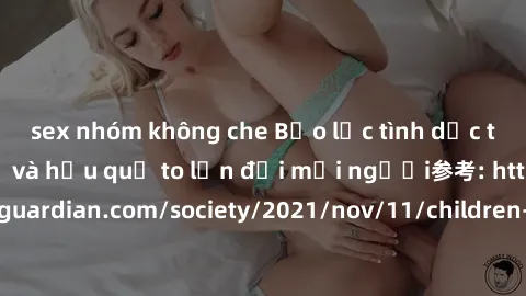 sex nhóm không che Bạo lực tình dục trong nhóm: nguy cơ và hậu quả to lớn đối mọi người参考: https://www.theguardian.com/society/2021/nov/11/children-as-young-as-four-are-being-sexually-abused-by-groups