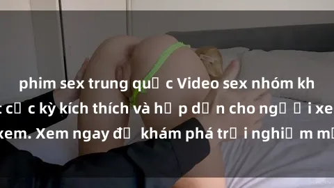 phim sex trung quốc Video sex nhóm không che mới nhất cực kỳ kích thích và hấp dẫn cho người xem. Xem ngay để khám phá trải nghiệm mới lạ và đầy bất ngờ!