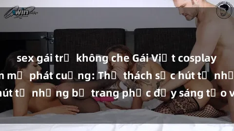 sex gái trẻ không che Gái Việt cosplay sexy khiến fan hâm mộ phát cuồng: Thử thách sức hút từ những bộ trang phục đầy sáng tạo và quyến rũ!