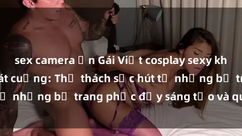 sex camera ẩn Gái Việt cosplay sexy khiến fan hâm mộ phát cuồng: Thử thách sức hút từ những bộ trang phục đầy sáng tạo và quyến rũ!