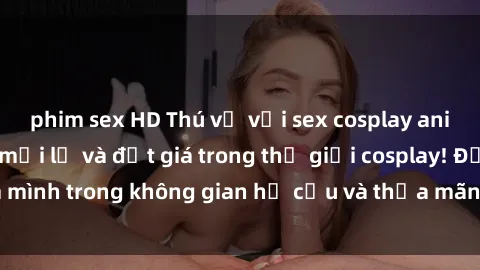 phim sex HD Thú vị với sex cosplay anime: Trải nghiệm mới lạ và đắt giá trong thế giới cosplay! Đắm mình trong không gian hư cấu và thỏa mãn niềm đam mê của bạn!