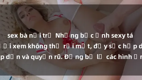 sex bà nội trợ Những bức ảnh sexy tá gợi cảm khiến người xem không thể rời mắt, đầy sức hấp dẫn và quyến rũ. Đừng bỏ lỡ các hình ảnh nóng bỏng này!