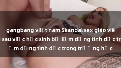 gangbang việt nam Skandal sex giáo viên: Sự thật đằng sau việc học sinh bị lạm dụng tình dục trong trường học