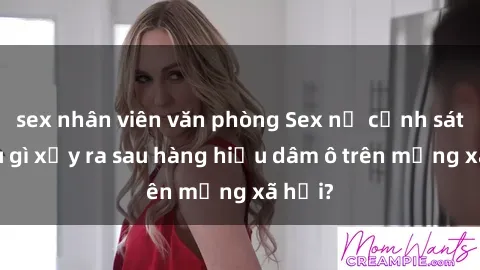 sex nhân viên văn phòng Sex nữ cảnh sát: Điều gì xảy ra sau hàng hiệu dâm ô trên mạng xã hội?
